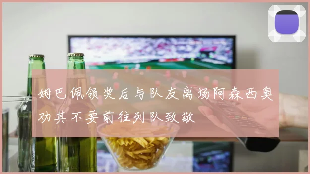 姆巴佩领奖后与队友离场阿森西奥劝其不要前往列队致敬