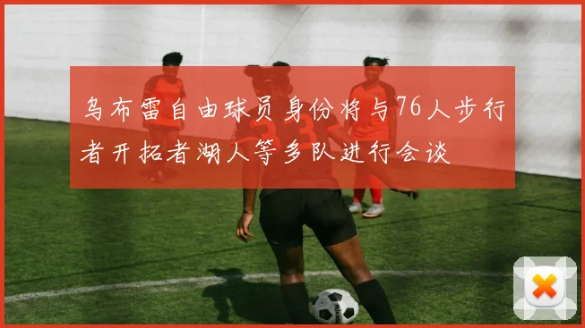 乌布雷自由球员身份将与76人步行者开拓者湖人等多队进行会谈