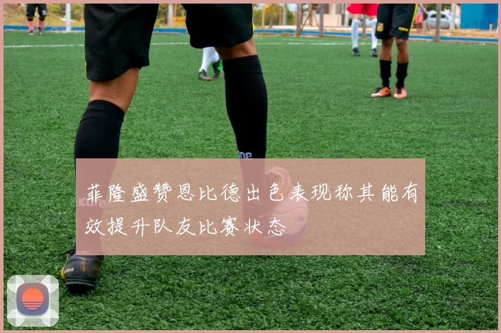 菲隆盛赞恩比德出色表现称其能有效提升队友比赛状态