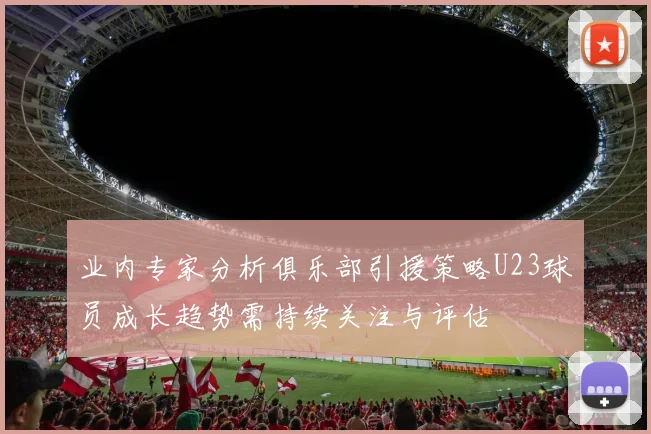 业内专家分析俱乐部引援策略U23球员成长趋势需持续关注与评估