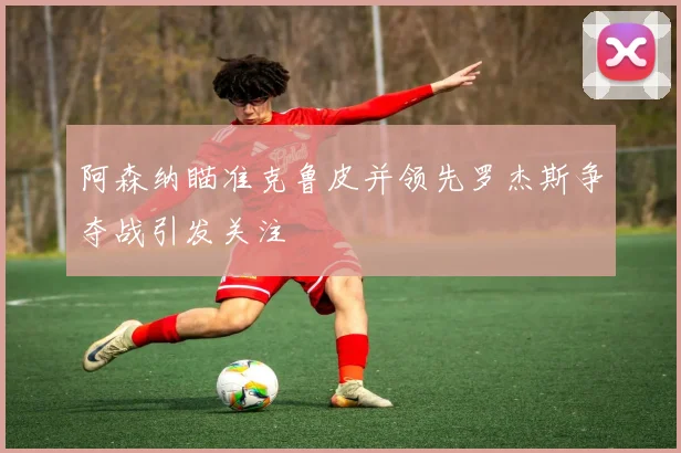 阿森纳瞄准克鲁皮并领先罗杰斯争夺战引发关注