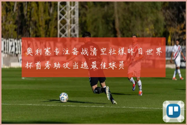 奥利塞专注备战清空社媒昨日世界杯首秀助攻当选最佳球员