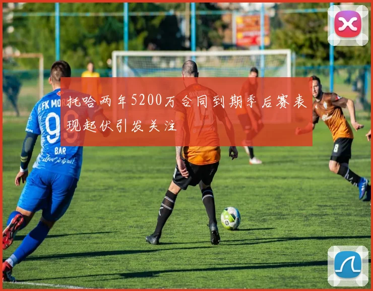 托哈两年5200万合同到期季后赛表现起伏引发关注