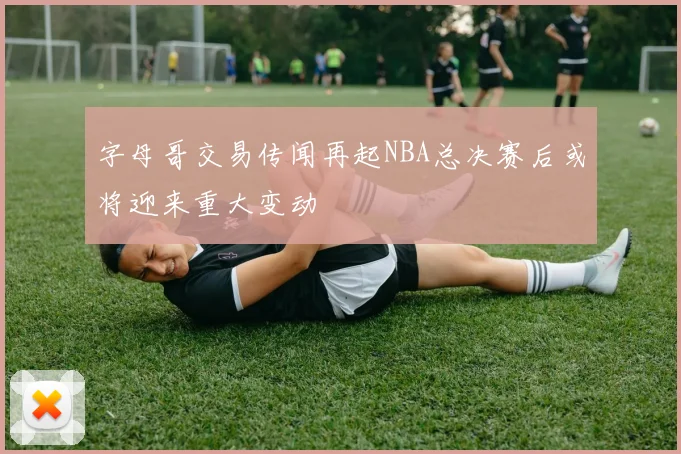 字母哥交易传闻再起NBA总决赛后或将迎来重大变动