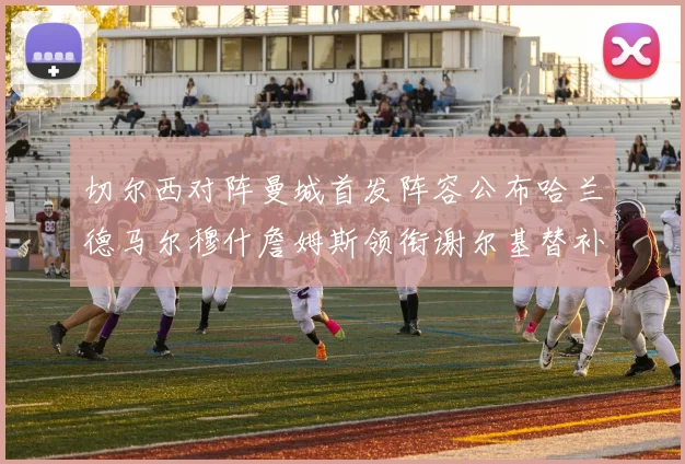 切尔西对阵曼城首发阵容公布哈兰德马尔穆什詹姆斯领衔谢尔基替补出战