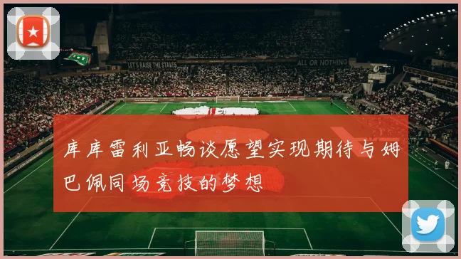 库库雷利亚畅谈愿望实现期待与姆巴佩同场竞技的梦想