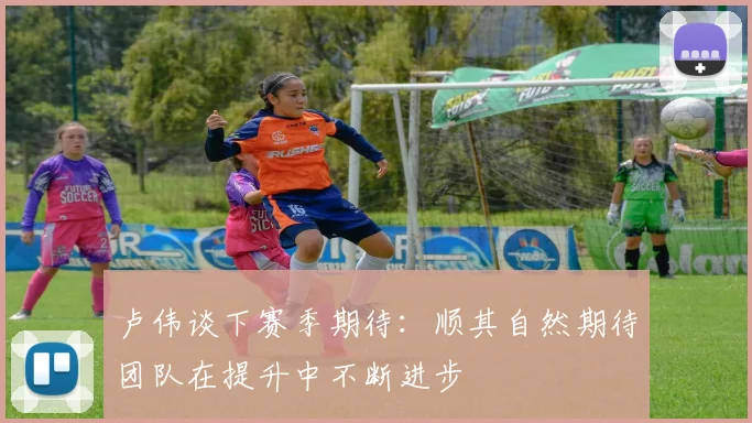 卢伟谈下赛季期待：顺其自然期待团队在提升中不断进步