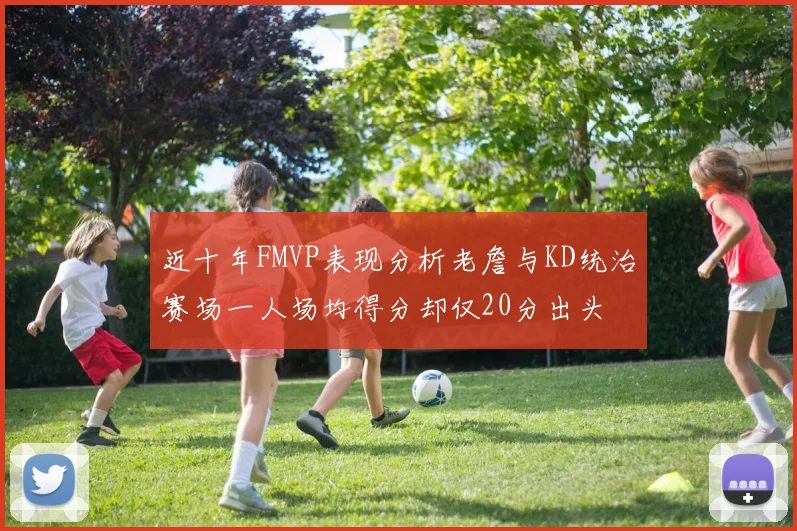 近十年FMVP表现分析老詹与KD统治赛场一人场均得分却仅20分出头