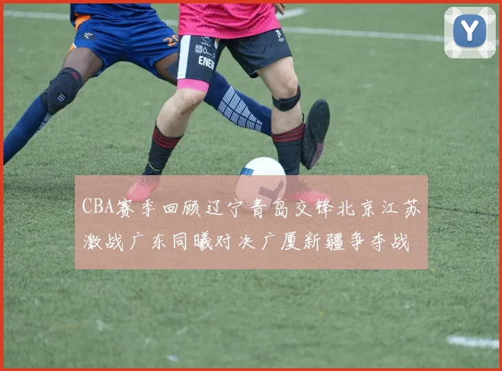 CBA赛季回顾辽宁青岛交锋北京江苏激战广东同曦对决广厦新疆争夺战精彩纷呈