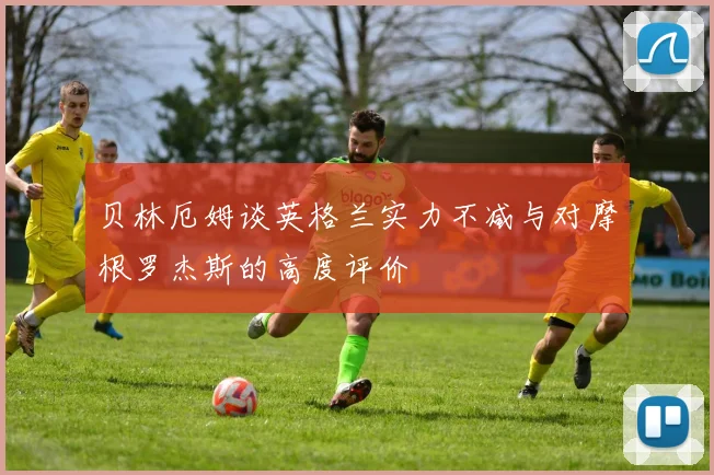 贝林厄姆谈英格兰实力不减与对摩根罗杰斯的高度评价