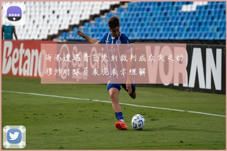 海港遭遇青岛失利裁判成众矢之的穆帅对球员表现表示理解