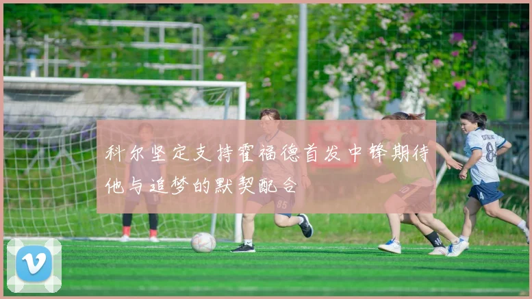 科尔坚定支持霍福德首发中锋期待他与追梦的默契配合