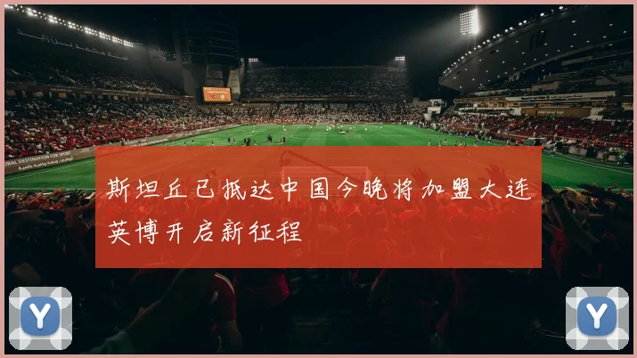 斯坦丘已抵达中国今晚将加盟大连英博开启新征程