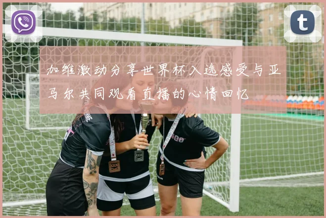 加维激动分享世界杯入选感受与亚马尔共同观看直播的心情回忆