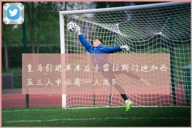 皇马引进库库后卡雷拉斯门迪加西亚三人中必有一人离队