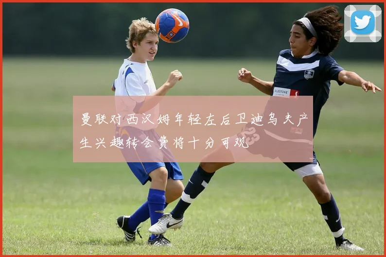 曼联对西汉姆年轻左后卫迪乌夫产生兴趣转会费将十分可观
