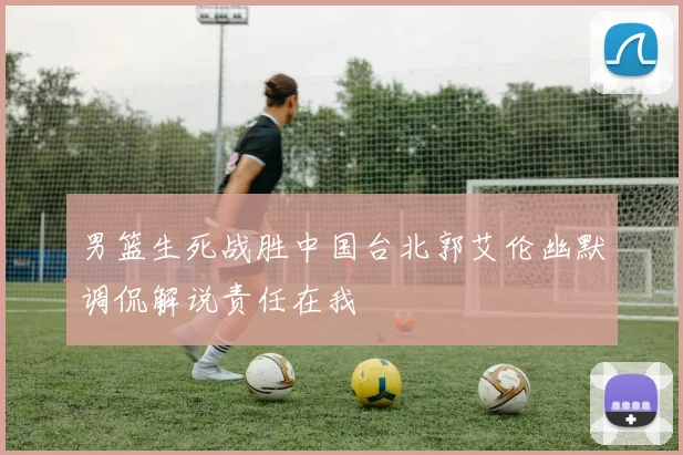 男篮生死战胜中国台北郭艾伦幽默调侃解说责任在我