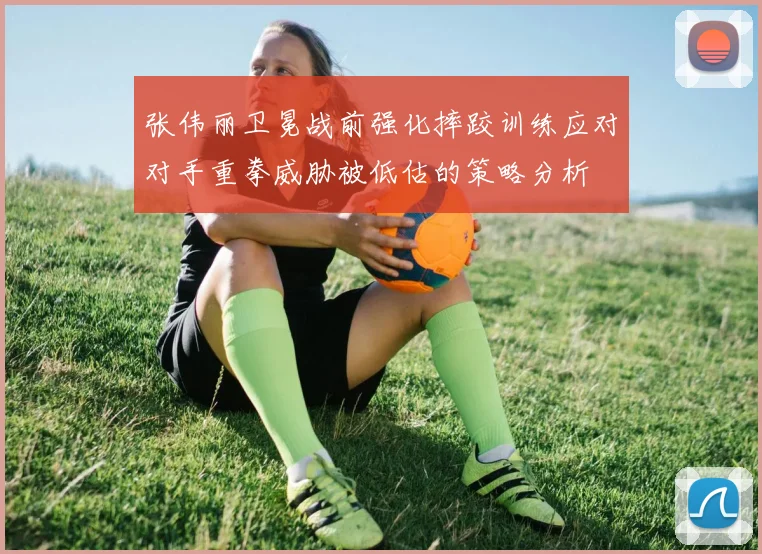 张伟丽卫冕战前强化摔跤训练应对对手重拳威胁被低估的策略分析