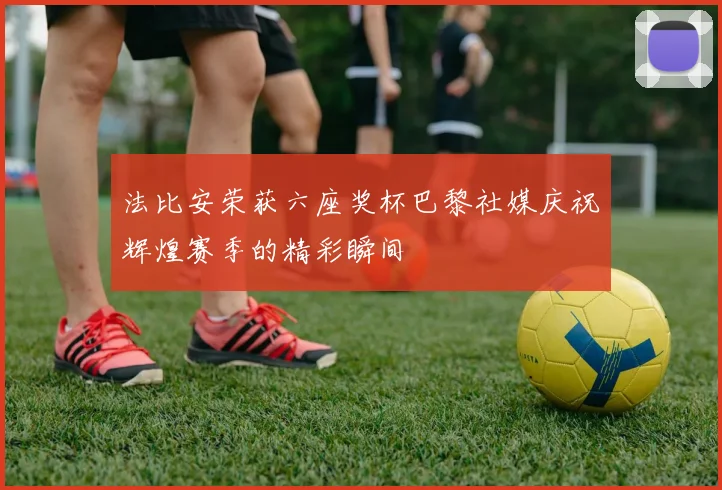 法比安荣获六座奖杯巴黎社媒庆祝辉煌赛季的精彩瞬间