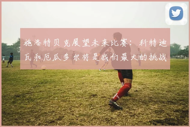 施洛特贝克展望未来比赛：科特迪瓦和厄瓜多尔将是我们最大的挑战