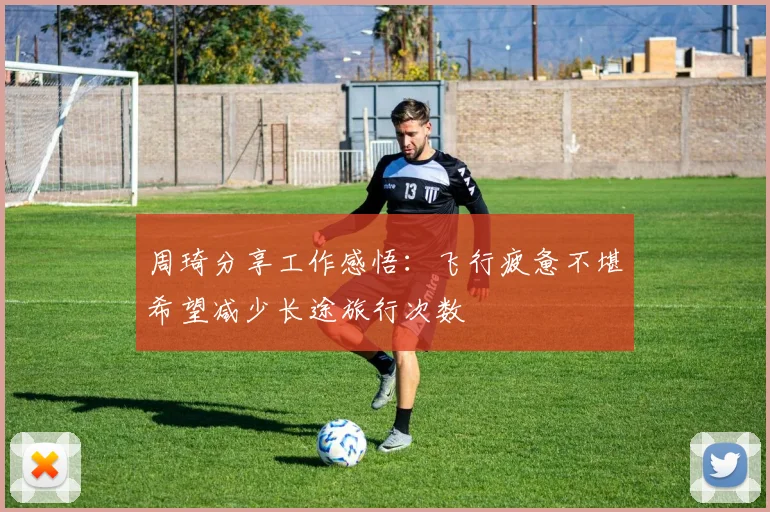 周琦分享工作感悟：飞行疲惫不堪希望减少长途旅行次数