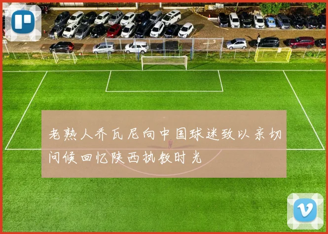 老熟人乔瓦尼向中国球迷致以亲切问候回忆陕西执教时光