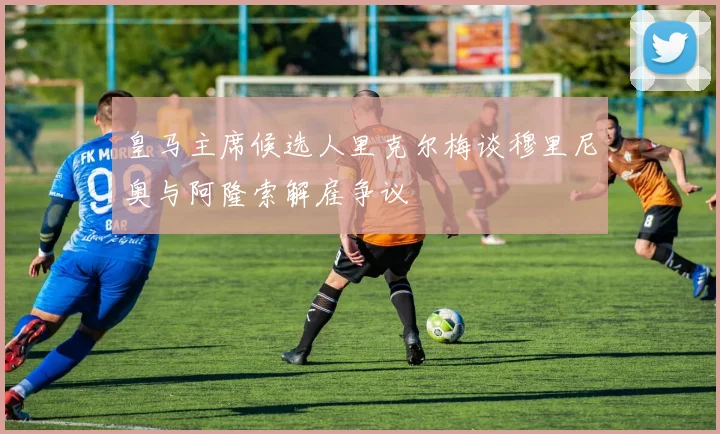 皇马主席候选人里克尔梅谈穆里尼奥与阿隆索解雇争议
