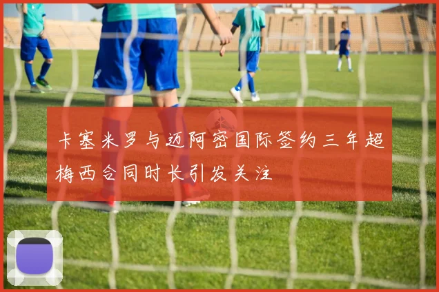 卡塞米罗与迈阿密国际签约三年超梅西合同时长引发关注
