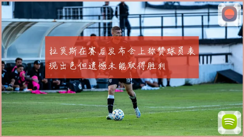 拉莫斯在赛后发布会上称赞球员表现出色但遗憾未能取得胜利