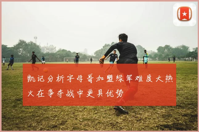 凯记分析字母哥加盟绿军难度大热火在争夺战中更具优势